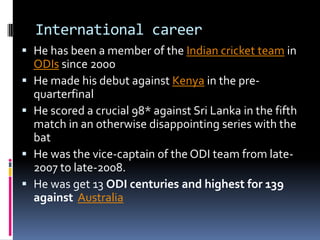 International career
 He has been a member of the Indian cricket team in
ODIs since 2000
 He made his debut against Kenya in the prequarterfinal
 He scored a crucial 98* against Sri Lanka in the fifth
match in an otherwise disappointing series with the

bat
 He was the vice-captain of the ODI team from late2007 to late-2008.
 He was get 13 ODI centuries and highest for 139
against Australia

 
