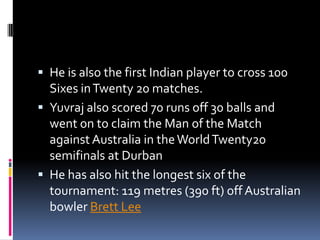  He is also the first Indian player to cross 100

Sixes in Twenty 20 matches.
 Yuvraj also scored 70 runs off 30 balls and
went on to claim the Man of the Match
against Australia in the World Twenty20
semifinals at Durban
 He has also hit the longest six of the
tournament: 119 metres (390 ft) off Australian
bowler Brett Lee

 