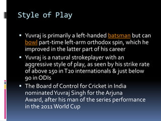 Style of Play
 Yuvraj is primarily a left-handed batsman but can
bowl part-time left-arm orthodox spin, which he
improved in the latter part of his career
 Yuvraj is a natural strokeplayer with an
aggressive style of play, as seen by his strike rate
of above 150 in T20 internationals & just below

90 in ODIs
 The Board of Control for Cricket in India
nominated Yuvraj Singh for the Arjuna
Award, after his man of the series performance
in the 2011 World Cup

 