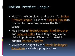 Indian Premier League
 He was the icon player and captain for Indian

Premier League (IPL) team Kings XI Punjab in
the first two seasons; in 2010, the third
season
 He dismissed Robin Uthappa, Mark Boucher
and Jacques Kallis. On 17 May 2009, Yuvraj
picked up his second Twenty20 hat-trick
against Deccan Chargers
 Yuvraj was bought by the Royal Challengers
Bangalore for a whopping 14 crore

 