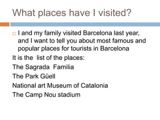 What places have I visited?
 I and my family visited Barcelona last year,
and I want to tell you about most famous and
popular places for tourists in Barcelona
It is the list of the places:
The Sagrada Familia
The Park Güell
National art Museum of Catalonia
The Camp Nou stadium
 