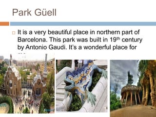 Park Güell
 It is a very beautiful place in northern part of
Barcelona. This park was built in 19th century
by Antonio Gaudi. It’s a wonderful place for
me.
 
