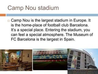 Camp Nou stadium
 Camp Nou is the largest stadium in Europe. It
is the home-place of football club Barcelona.
It’s a special place. Entering the stadium, you
can feel a special atmosphere. The Museum of
FC Barcelona is the largest in Spain.
 