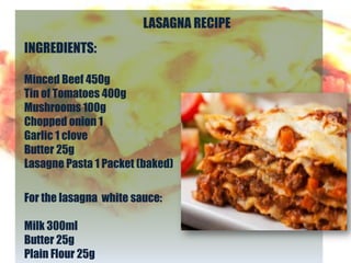 LASAGNA RECIPE
INGREDIENTS:

Minced Beef 450g
Tin of Tomatoes 400g
Mushrooms 100g
Chopped onion 1
Garlic 1 clove
Butter 25g
Lasagne Pasta 1 Packet (baked)

For the lasagna white sauce:

Milk 300ml
Butter 25g
Plain Flour 25g
 