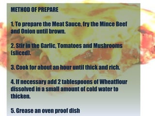 METHOD OF PREPARE

1. To prepare the Meat Sauce, fry the Mince Beef
and Onion until brown.

2. Stir in the Garlic, Tomatoes and Mushrooms
(sliced).

3. Cook for about an hour until thick and rich.

4. If necessary add 2 tablespoons of Wheatflour
dissolved in a small amount of cold water to
thicken.

5. Grease an oven proof dish
 