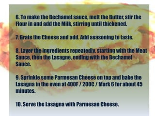 6. To make the Bechamel sauce, melt the Butter, stir the
Flour in and add the Milk, stirring until thickened.

7. Grate the Cheese and add. Add seasoning to taste.

8. Layer the ingredients repeatedly, starting with the Meat
Sauce, then the Lasagne, ending with the Bechamel
Sauce.

9. Sprinkle some Parmesan Cheese on top and bake the
Lasagna in the oven at 400F / 200C / Mark 6 for about 45
minutes.

10. Serve the Lasagna with Parmesan Cheese.
 