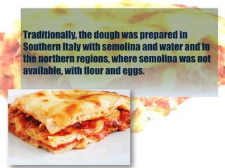 Traditionally, the dough was prepared in
Southern Italy with semolina and water and in
the northern regions, where semolina was not
available, with flour and eggs.
 