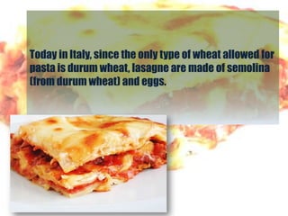 Today in Italy, since the only type of wheat allowed for
pasta is durum wheat, lasagne are made of semolina
(from durum wheat) and eggs.
 