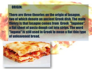 ORIGIN:

There are three theories on the origin of lasagne,
two of which denote an ancient Greek dish. The main
theory is that lasagne comes from Greek "laganon",
a flat sheet of pasta dough cut into strips. The word
"lagana" is still used in Greek to mean a flat thin type
of unleavened bread.
 