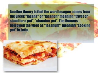 Another theory is that the word lasagne comes from
the Greek "lasana" or "lasanon" meaning "trivet or
stand for a pot", "chamber pot". The Romans
borrowed the word as "lasanum", meaning "cooking
pot" in Latin.
 
