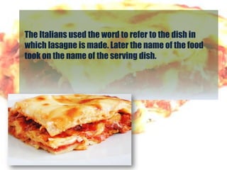 The Italians used the word to refer to the dish in
which lasagne is made. Later the name of the food
took on the name of the serving dish.
 