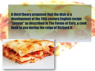 A third theory proposed that the dish is a
development of the 14th century English recipe
"Loseyn" as described in The Forme of Cury, a cook
book in use during the reign of Richard II.
 