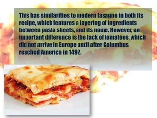 This has similarities to modern lasagne in both its
recipe, which features a layering of ingredients
between pasta sheets, and its name. However, an
important difference is the lack of tomatoes, which
did not arrive in Europe until after Columbus
reached America in 1492.
 
