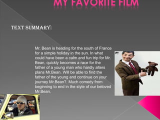 MY FAVORITE FILM
Text summary:

Mr. Bean is heading for the south of France
for a simple holiday in the sun. In what
could have been a calm and fun trip for Mr.
Bean, quickly becomes a race for the
father of a young man who hardly alters
plans Mr.Bean. Will be able to find the
father of the young and continue on your
journey Mr.Bean?. Much comedy from
beginning to end in the style of our beloved
Mr.Bean.

 