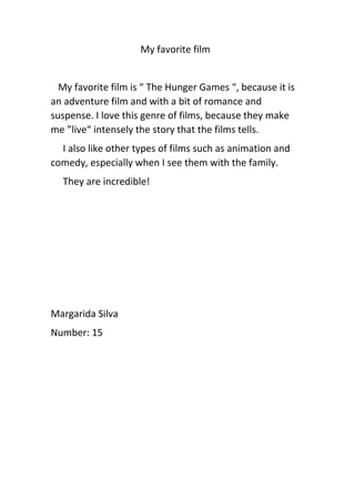 My favorite film
My favorite film is “ The Hunger Games “, because it is
an adventure film and with a bit of romance and
suspense. I love this genre of films, because they make
me ”live“ intensely the story that the films tells.
I also like other types of films such as animation and
comedy, especially when I see them with the family.
They are incredible!
Margarida Silva
Number: 15
 