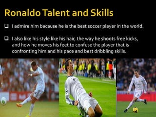  I admire him because he is the best soccer player in the world.
 I also like his style like his hair, the way he shoots free kicks,
and how he moves his feet to confuse the player that is
confronting him and his pace and best dribbling skills.
 