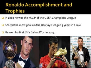  In 2008 he was the M.V.P of the UEFA Champions League
 Scored the most goals in the Barclays' league 3 years in a row
 He won his first Fifa Ballon D’or in 2013.
 