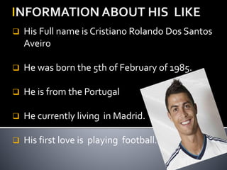  His Full name is Cristiano Rolando Dos Santos
Aveiro
 He was born the 5th of February of 1985.
 He is from the Portugal
 He currently living in Madrid.
 His first love is playing football.
 