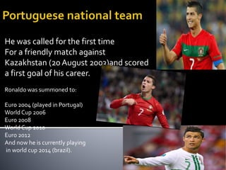 He was called for the first time
For a friendly match against
Kazakhstan (20 August 2003)and scored
a first goal of his career.
Ronaldo was summoned to:
Euro 2004 (played in Portugal)
World Cup 2006
Euro 2008
World Cup 2010
Euro 2012
And now he is currently playing
in world cup 2014 (brazil).
 