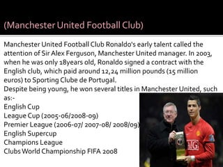 (Manchester United Football Club)
Manchester United Football Club Ronaldo's early talent called the
attention of Sir Alex Ferguson, Manchester United manager. In 2003,
when he was only 18years old, Ronaldo signed a contract with the
English club, which paid around 12,24 million pounds (15 million
euros) to Sporting Clube de Portugal.
Despite being young, he won several titles in Manchester United, such
as:-
English Cup
League Cup (2005-06/2008-09)
Premier League (2006-07/ 2007-08/ 2008/09)
English Supercup
Champions League
ClubsWorld Championship FIFA 2008
 