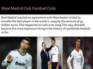 (Real Madrid Club Football Club)
Real Madrid reached an agreement with Manchester United to
transfer the best player in the world in 2009,by the amount of 94
million euros.This happened on 11th June 2009.This way, Ronaldo
became the most expensive hiring in the history of worldwide football
so far.
 