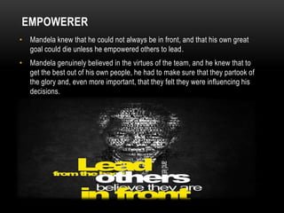 EMPOWERER
• Mandela knew that he could not always be in front, and that his own great
goal could die unless he empowered others to lead.
• Mandela genuinely believed in the virtues of the team, and he knew that to
get the best out of his own people, he had to make sure that they partook of
the glory and, even more important, that they felt they were influencing his
decisions.
 