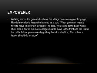 EMPOWERER
• Walking across the green hills above the village one morning not long ago,
Mandela recalled a lesson he learned as a boy, "When you want to get a
herd to move in a certain direction," he said, "you stand at the back with a
stick, then a few of the more energetic cattle move to the front and the rest of
the cattle follow, you are really guiding them from behind, That is how a
leader should do his work”
 
