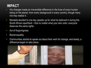 IMPACT
• His changes made an irreversible difference in the lives of every human
being on the planet, from every background in every country, though many
not may realize it.
• Mandela decided to one day speaks up for what he believed in during the
South African apartheid – that no matter what your skin color, everyone
deserves the same rights.
• Act of forgivingness
• Racial equality.
• Communities started to speak out about their wish for change, and slowly, a
difference began to take place.
 