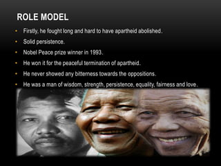 ROLE MODEL
• Firstly, he fought long and hard to have apartheid abolished.
• Solid persistence.
• Nobel Peace prize winner in 1993.
• He won it for the peaceful termination of apartheid.
• He never showed any bitterness towards the oppositions.
• He was a man of wisdom, strength, persistence, equality, fairness and love.
 