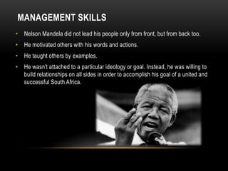 MANAGEMENT SKILLS
• Nelson Mandela did not lead his people only from front, but from back too.
• He motivated others with his words and actions.
• He taught others by examples.
• He wasn't attached to a particular ideology or goal. Instead, he was willing to
build relationships on all sides in order to accomplish his goal of a united and
successful South Africa.
 
