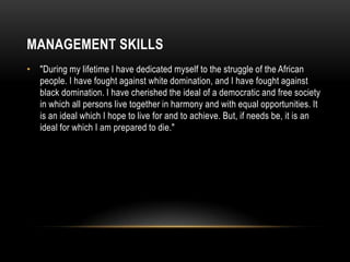 MANAGEMENT SKILLS
• "During my lifetime I have dedicated myself to the struggle of the African
people. I have fought against white domination, and I have fought against
black domination. I have cherished the ideal of a democratic and free society
in which all persons live together in harmony and with equal opportunities. It
is an ideal which I hope to live for and to achieve. But, if needs be, it is an
ideal for which I am prepared to die."
 