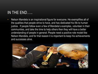 IN THE END…..
• Nelson Mandela is an inspirational figure for everyone. He exemplifies all of
the qualities that people strive to have, and has dedicated his life to human
justice. If people follow even a few of Mandela’s examples, volunteer in their
communities, and take the time to help others then they will have a better
understanding of people in general. People need a positive role model like
Nelson Mandela, and for that reason it is important to keep his achievements
and successes alive.
 