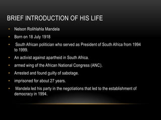 BRIEF INTRODUCTION OF HIS LIFE
• Nelson Rolihlahla Mandela
• Born on 18 July 1918
• South African politician who served as President of South Africa from 1994
to 1999.
• An activist against apartheid in South Africa.
• armed wing of the African National Congress (ANC).
• Arrested and found guilty of sabotage.
• imprisoned for about 27 years.
• Mandela led his party in the negotiations that led to the establishment of
democracy in 1994.
 