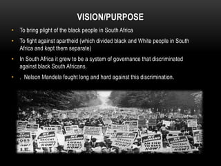 VISION/PURPOSE
• To bring plight of the black people in South Africa
• To fight against apartheid (which divided black and White people in South
Africa and kept them separate)
• In South Africa it grew to be a system of governance that discriminated
against black South Africans.
• . Nelson Mandela fought long and hard against this discrimination.
 