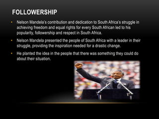 FOLLOWERSHIP
• Nelson Mandela’s contribution and dedication to South Africa’s struggle in
achieving freedom and equal rights for every South African led to his
popularity, followership and respect in South Africa.
• Nelson Mandela presented the people of South Africa with a leader in their
struggle, providing the inspiration needed for a drastic change.
• He planted the idea in the people that there was something they could do
about their situation.
 