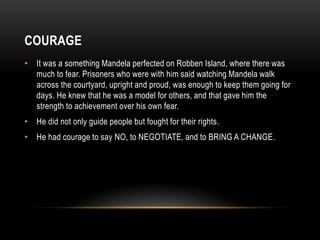 COURAGE
• It was a something Mandela perfected on Robben Island, where there was
much to fear. Prisoners who were with him said watching Mandela walk
across the courtyard, upright and proud, was enough to keep them going for
days. He knew that he was a model for others, and that gave him the
strength to achievement over his own fear.
• He did not only guide people but fought for their rights.
• He had courage to say NO, to NEGOTIATE, and to BRING A CHANGE.
 