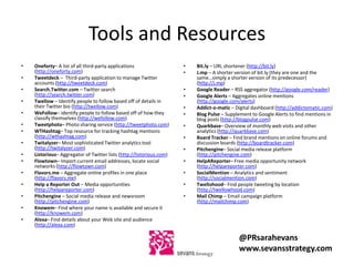 Tools and Resources Oneforty– A list of all third-party applications (http://oneforty.com)  Tweetdeck –  Third-party application to manage Twitter accounts (http://tweetdeck.com)  Search.Twitter.com – Twitter search (http://search.twitter.com)  Twellow – Identify people to follow based off of details in their Twitter bio (http://twellow.com)  WeFollow– Identify people to follow based off of how they classify themselves (http://wefollow.com)  Tweetphoto– Photo sharing service (http://tweetphoto.com)  WTHashtag– Top resource for tracking hashtag mentions (http://wthashtag.com)  Twitalyzer– Most sophisticated Twitter analytics tool (http://twitalyzer.com)  Listorious– Aggregator of Twitter lists (http://listorious.com) Flowtown– Import current email addresses, locate social networks (http://flowtown.com)  Flavors.me – Aggregate online profiles in one place (http://flavors.me)   Help a Reporter Out – Media opportunities (http://helpareporter.com) Pitchengine – Social media release and newsroom (http://pitchengine.com)  Knowem– Find where your name is available and secure it (http://knowem.com) Alexa– Find details about your Web site and audience (http://alexa.com)    Bit.ly – URL shortener (http://bit.ly)  J.mp – A shorter version of bit.ly (they are one and the same…simply a shorter version of its predecessor) (http://j.mp)  Google Reader – RSS aggregator (http://google.com/reader) Google Alerts – Aggregates online mentions (http://google.com/alerts)   Addict-o-matic – Digital dashboard (http://addictomatic.com)  Blog Pulse – Supplement to Google Alerts to find mentions in blog posts (http://blogpulse.com)  Quarkbase– Overview of monthly web visits and other analytics (http://quarkbase.com)  Board Tracker – Find brand mentions on online forums and discussion boards (http://boardtracker.com)  SocialMention– Analytics and sentiment (http://socialmention.com) Twellohood– Find people tweeting by location (http://twellowhood.com)   Mail Chimp – Email campaign platform (http://mailchimp.com) Icerocket– Online monitoring tool (www.icerocket.com)  Twtpoll– An easy way to run free online polls and surveys (www.twtpoll.com)  @PRsarahevans www.sevansstrategy.com 