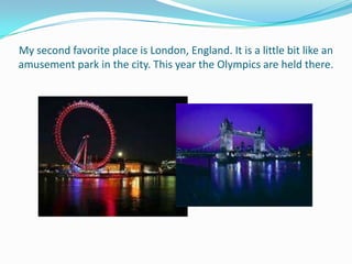 My second favorite place is London, England. It is a little bit like an
amusement park in the city. This year the Olympics are held there.
 
