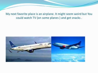 My next favorite place is an airplane. It might seem weird but You
       could watch TV (on some planes ) and get snacks .
 