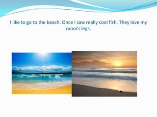 I like to go to the beach. Once I saw really cool fish. They love my
                            mom’s legs.
 