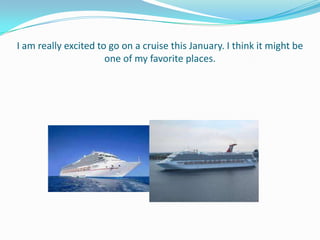 I am really excited to go on a cruise this January. I think it might be
                      one of my favorite places.
 