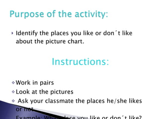 Identify the places you like or don´t like about the picture chart. Instructions: Work in pairs Look at the pictures Ask your classmate the places he/she likes or not. Example: What place you like or don´t like? 