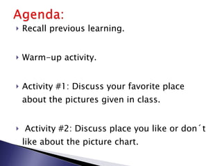 Recall previous learning. Warm-up activity.  Activity #1: Discuss your favorite place about the pictures given in class. Activity #2: Discuss place you like or don´t like about the picture chart. Wrap-up activity. 