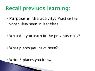 Purpose of the activity:  Practice the vocabulary seen in last class. What did you learn in the previous class? What places you have been? Write 5 places you know. 