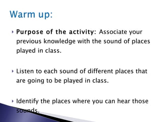 Purpose of the activity:  Associate your previous knowledge with the sound of places played in class. Listen to each sound of different places that are going to be played in class. Identify the places where you can hear those sounds. 