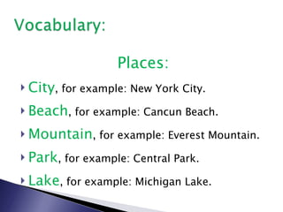 Places: City , for example: New York City. Beach , for example: Cancun Beach. Mountain , for example: Everest Mountain. Park , for example: Central Park. Lake , for example: Michigan Lake. 
