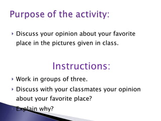 Discuss your opinion about your favorite place in the pictures given in class. Instructions: Work in groups of three. Discuss with your classmates your opinion about your favorite place? Explain why? 