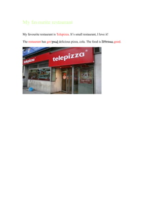 My favourite restaurant

My favourite restaurant is Telepizza. It’s small restaurant, I love it!

The restaurant has got good delicious pizza, cola. The food is delicious good.
 