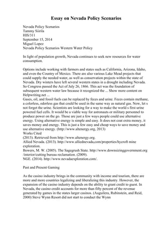 Essay on Nevada Policy Scenarios
Nevada Policy Scenarios
Tammy Siirila
HIS/311
September 15, 2014
Miguel Lopez
Nevada Policy Scenarios Western Water Policy
In light of population growth, Nevada continues to seek new resources for water
consumption.
Options include working with farmers and states such as California, Arizona, Idaho,
and even the Country of Mexico. There are also various Lake Mead projects that
could supply the needed water, as well as conservation projects within the state of
Nevada. Dry winters have left several western states in a drought including Nevada.
So Congress passed the Act of July 26, 1866. This act was the foundation of
subsequent western water law because it recognized the ... Show more content on
Helpwriting.net ...
Gases, oil, and fossil fuels can be replaced by feces and urine. Feces contain methane,
a colorless, odorless gas that could be used in the same way as natural gas. Now, let s
not forget the urine. Scientists are looking for a way to make the world s first urine
powered fuel cells. It would be a viable way for astronauts or military personnel to
produce power on the go. Those are just a few ways people could use alternative
energy. Using alternative energy is simple and easy. It does not coat extra money, it
saves money and energy. This is just a few easy and cheap ways to save money and
use alternative energy. (http://www.altenergy.org, 2013)
Works Cited
(2013). Retrieved from http://www.altenergy.org.
Allied Nevada. (2013). http://www.alliednevada,com/properties/hycroft mine
exploration.
Bowers, M. W. (2005). The Sagegrush State. http://www.downsizinggovernment.org
/interior/cutting bureau reclamation. (2009).
NGE. (2014). http://www.nevadaexploration.com/.
Past and Present Gaming
As the casino industry brings in the community with income and tourism, there are
more and more countries legalizing and liberalizing this industry. However, the
expansion of the casino industry depends on the ability to grant credit to guest. In
Nevada, the casino credit accounts for more than fifty percent of the revenue
generated by games in the states larger casinos. (Auguilera, Rubinstein, and Reid,
2000) Steve Wynn Resort did not start to conduct the Wynn
 