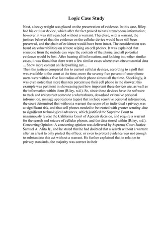 Logic Case Study
Next, a heavy weight was placed on the preservation of evidence. In this case, Riley
had his cellular device, which after the fact proved to have tremendous information;
however, it was still searched without a warrant. Therefore, with a warrant, the
justices believed that the evidence on the cellular device would have still been
preserved, and the chain of evidence would have been intact. The consideration was
heard on vulnerabilities on remote wiping on cell phones. It was explained that
someone from the outside can wipe the contents of the phone, and all potential
evidence would be lost. After hearing all information, and looking into other similar
cases, it was found that there were a few similar cases where even circumstantial data
... Show more content on Helpwriting.net ...
Then the justices compared this to current cellular devices, according to a poll that
was available to the court at the time, more the seventy five percent of smartphone
users were within a five foot radius of their phone almost all the time. Shockingly, it
was even noted that more than ten percent use their cell phone in the shower; this
example was pertinent in showcasing just how important these devices are, as well as
the information within them (Riley, n.d.). So, since these devices have the software
to track and reconstruct someone s whereabouts, download extensive personal
information, manage applications (apps) that include sensitive personal information,
the court determined that without a warrant the scope of an individual s privacy was
at significant risk, and that cell phones needed to be treated with greater scrutiny, due
to significant technological advances, which justified the Supreme Court to
unanimously revere the California Court of Appeals decision, and require a warrant
for the search and seizure of cellular phones, and the data stored within (Riley, n.d.).
Concurring Opinion: A concurring opinion was delivered by Supreme Court Justice
Samuel A. Alito Jr., and he stated that he had doubted that a search without a warrant
after an arrest to only protect the officer, or even to protect evidence was not enough
to substantiate this act without a warrant. He further explained that in relation to
privacy standards, the majority was correct in their
 